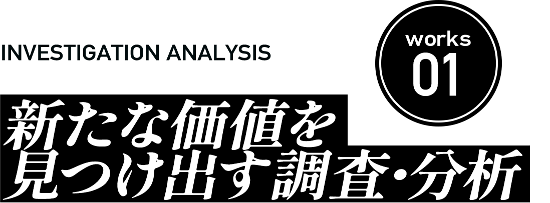 Works01 新たな価値を 見つけ出す調査・分析